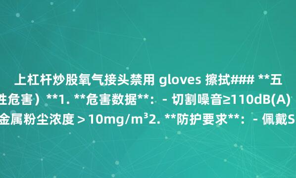 上杠杆炒股氧气接头禁用 gloves 擦拭### **五、噪音与粉尘暴露(慢性危害)**1. **危害数据**:- 切割噪音≥110dB(A)(超安全限值30%)- 金属粉尘浓度>10mg/m³2. **防护要求**:- 佩戴SNR≥35dB降噪耳塞+FFP3级防尘口罩- 安装下吸式除尘系统(风量≥3000m³/h)- 每2小时强制休息15分钟(符合GBZ 2.2标准)### **紧急事件处理**