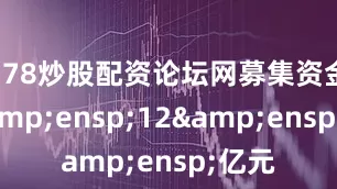 178炒股配资论坛网募集资金为&ensp;12&ensp;亿元