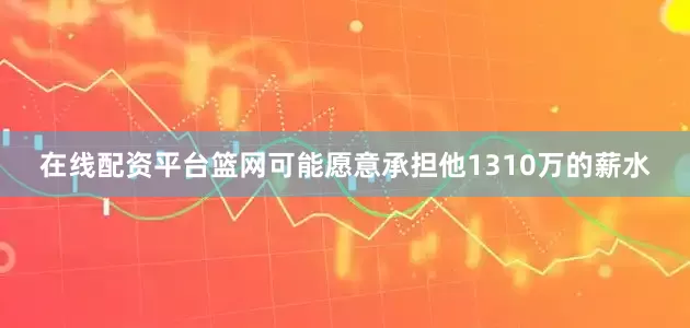在线配资平台篮网可能愿意承担他1310万的薪水
