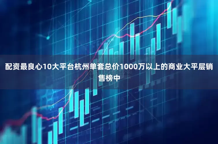 配资最良心10大平台杭州单套总价1000万以上的商业大平层销售榜中