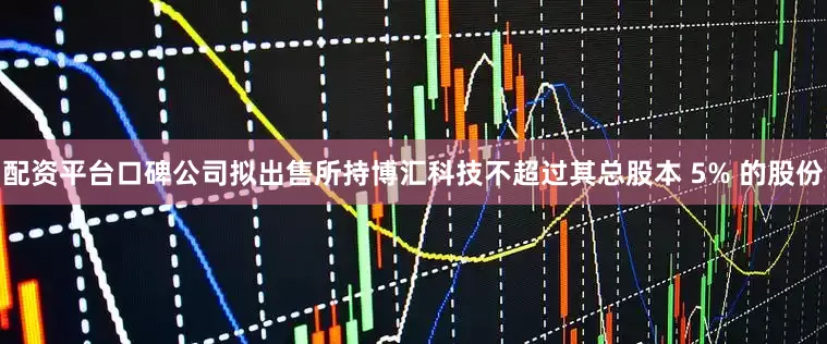 配资平台口碑公司拟出售所持博汇科技不超过其总股本 5% 的股份