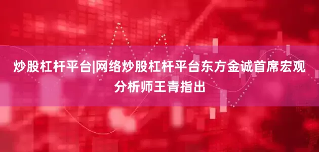炒股杠杆平台|网络炒股杠杆平台东方金诚首席宏观分析师王青指出
