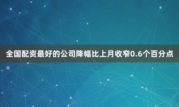 全国配资最好的公司降幅比上月收窄0.6个百分点